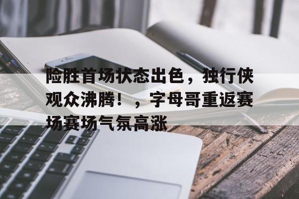 关于险胜首场状态出色，独行侠观众沸腾！，字母哥重返赛场赛场气氛高涨的信息