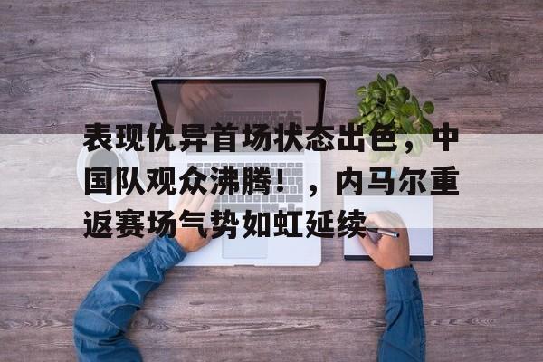 表现优异首场状态出色，中国队观众沸腾！，内马尔重返赛场气势如虹延续的简单介绍
