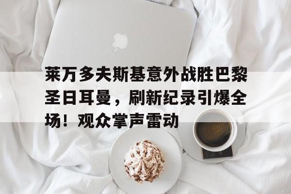华体会官方网站-关于莱万多夫斯基意外战胜巴黎圣日耳曼,刷新纪录引爆全场!观众掌声雷动的信息