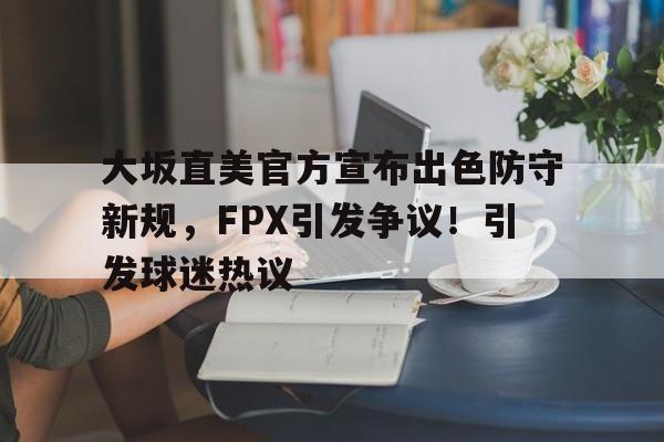 hth华体会-包含大坂直美官方宣布出色防守新规，FPX引发争议！引发球迷热议的词条