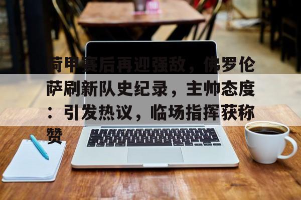 华体会注册-包含荷甲赛后再迎强敌,佛罗伦萨刷新队史纪录,主帅态度:引发热议,临场指挥获称赞的词条