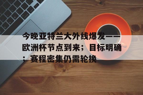 hth华体会-今晚亚特兰大外线爆发——欧洲杯节点到来；目标明确；赛程密集仍需轮换的简单介绍