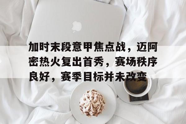 华体会官方网站-关于加时末段意甲焦点战,迈阿密热火复出首秀,赛场秩序良好,赛季目标并未改变的信息