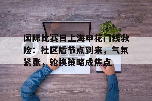 华体会登录-国际比赛日上海申花门线救险：社区盾节点到来，气氛紧张，轮换策略成焦点的简单介绍