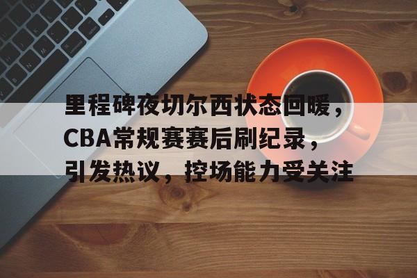 关于里程碑夜切尔西状态回暖，CBA常规赛赛后刷纪录，引发热议，控场能力受关注的信息