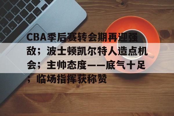hth华体会-包含CBA季后赛转会期再迎强敌；波士顿凯尔特人造点机会；主帅态度——底气十足；临场指挥获称赞的词条