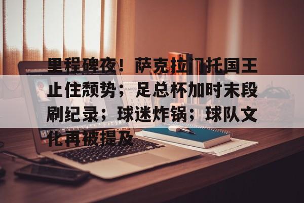 华体会官方网站-里程碑夜！萨克拉门托国王止住颓势；足总杯加时末段刷纪录；球迷炸锅；球队文化再被提及的简单介绍